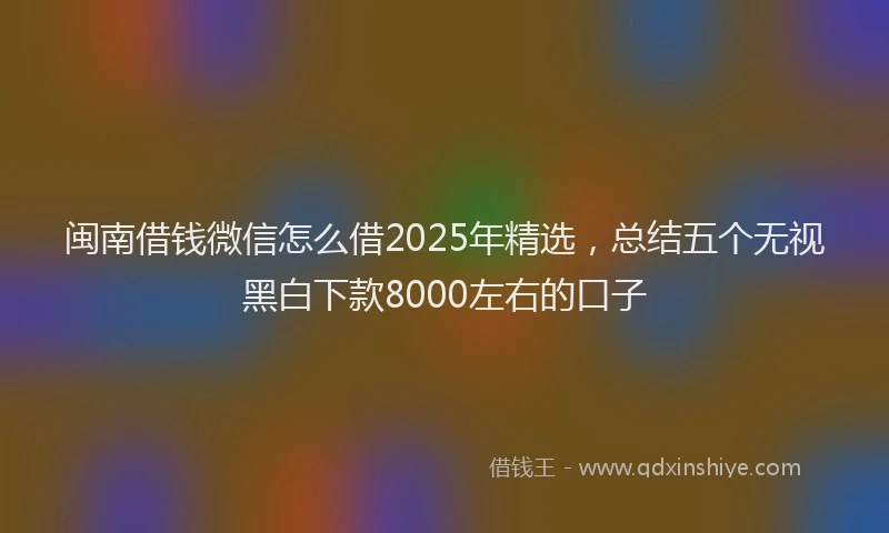 闽南借钱微信怎么借2025年精选，总结五个无视黑白下款8000左右的口子