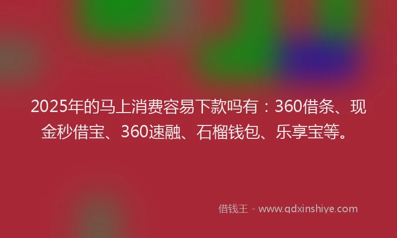 2025年的马上消费容易下款吗有：360借条、现金秒借宝、360速融、石榴钱包、乐享宝等。