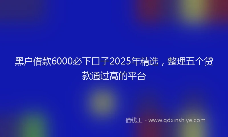 黑户借款6000必下口子2025年精选，整理五个贷款通过高的平台