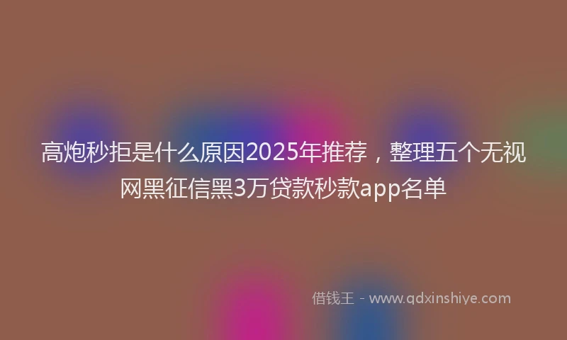 高炮秒拒是什么原因2025年推荐，整理五个无视网黑征信黑3万贷款秒款app名单