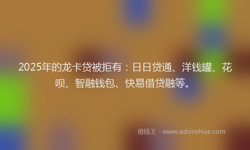 2025年的龙卡贷被拒有：日日贷通、洋钱罐、花呗、智融钱包、快易借贷融等。