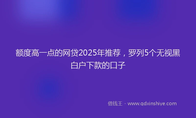 额度高一点的网贷2025年推荐，罗列5个无视黑白户下款的口子