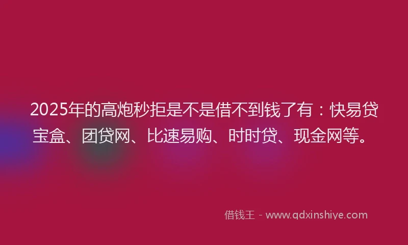 2025年的高炮秒拒是不是借不到钱了有:快易贷宝盒、团贷网、比速易购、时时贷、现金网等。