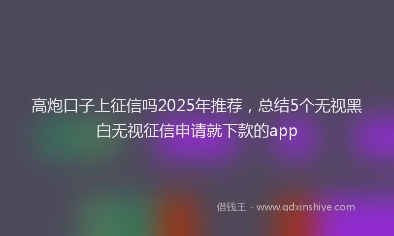 高炮口子上征信吗2025年推荐，总结5个无视黑白无视征信申请就下款的app