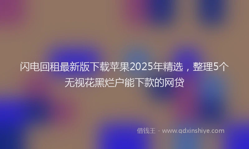 闪电回租最新版下载苹果2025年精选，整理5个无视花黑烂户能下款的网贷
