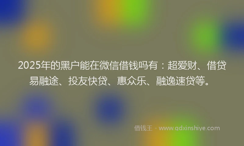 2025年的黑户能在微信借钱吗有：超爱财、借贷易融途、投友快贷、惠众乐、融逸速贷等。