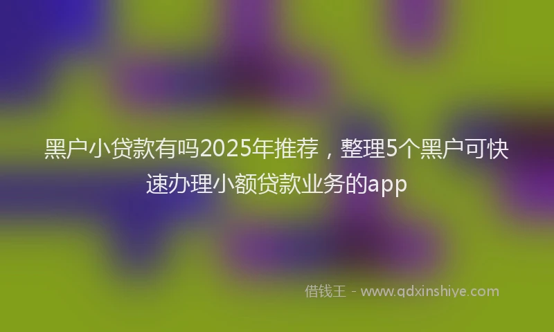 黑户小贷款有吗2025年推荐，整理5个黑户可快速办理小额贷款业务的app