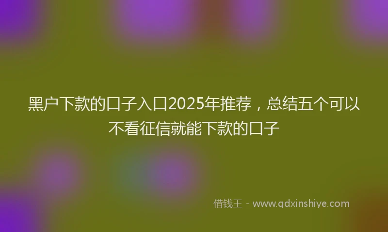 黑户下款的口子入口2025年推荐，总结五个可以不看征信就能下款的口子