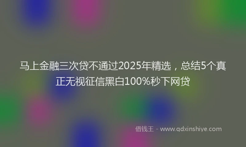 马上金融三次贷不通过2025年精选，总结5个真正无视征信黑白100%秒下网贷