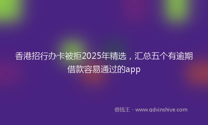 香港招行办卡被拒2025年精选，汇总五个有逾期借款容易通过的app