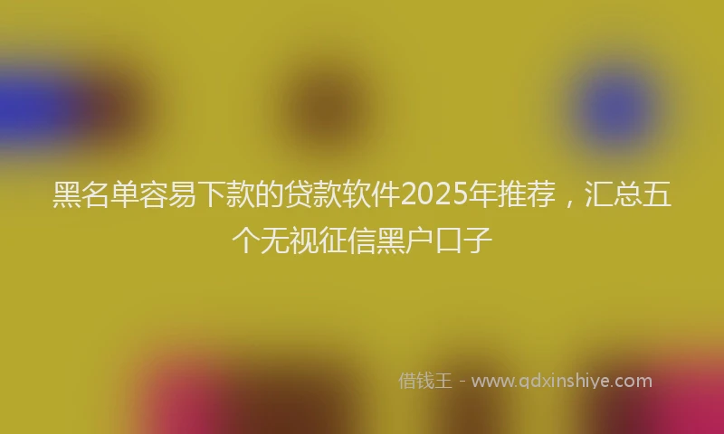 黑名单容易下款的贷款软件2025年推荐，汇总五个无视征信黑户口子