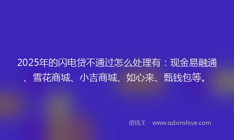 2025年的闪电贷不通过怎么处理有：现金易融通、雪花商城、小吉商城、如心来、甄钱包等。