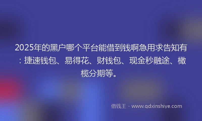 2025年的黑户哪个平台能借到钱啊急用求告知有：捷速钱包、易得花、财钱包、现金秒融途、橄榄分期等。