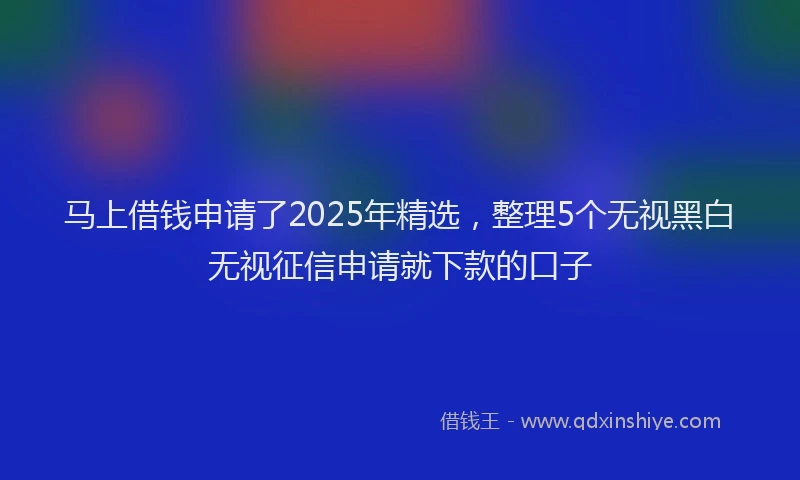 马上借钱申请了2025年精选，整理5个无视黑白无视征信申请就下款的口子