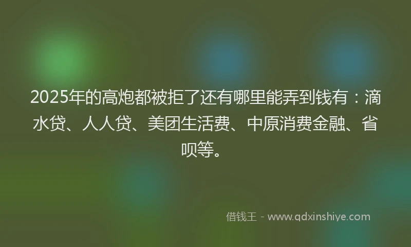 2025年的高炮都被拒了还有哪里能弄到钱有:滴水贷、人人贷、美团生活费、中原消费金融、省呗等。