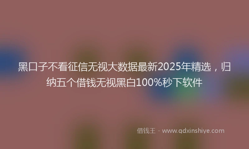 黑口子不看征信无视大数据最新2025年精选，归纳五个借钱无视黑白100%秒下软件