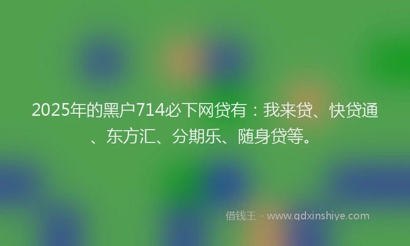 2025年的黑户714必下网贷有：我来贷、快贷通、东方汇、分期乐、随身贷等。