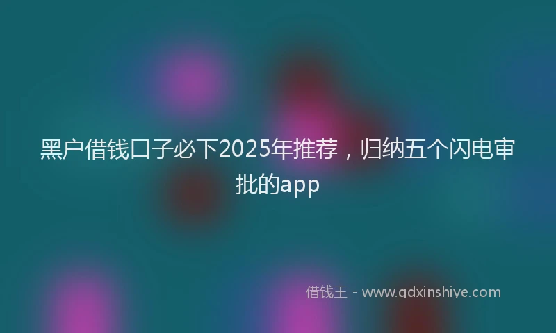 黑户借钱口子必下2025年推荐，归纳五个闪电审批的app