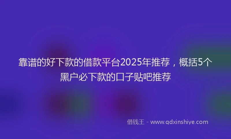 靠谱的好下款的借款平台2025年推荐，概括5个黑户必下款的口子贴吧推荐