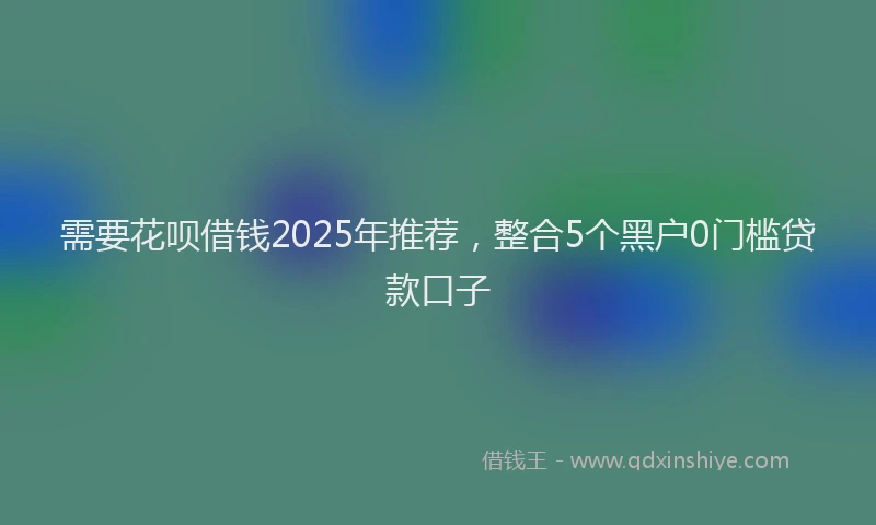 需要花呗借钱2025年推荐，整合5个黑户0门槛贷款口子