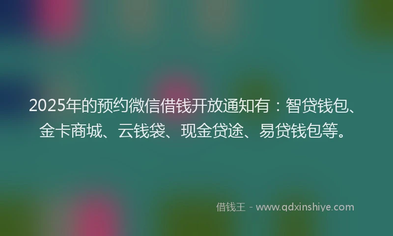 2025年的预约微信借钱开放通知有：智贷钱包、金卡商城、云钱袋、现金贷途、易贷钱包等。