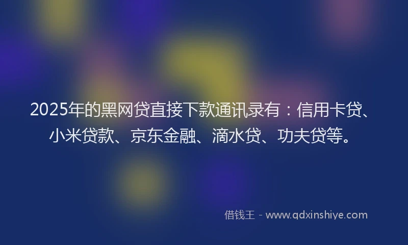 2025年的黑网贷直接下款通讯录有：信用卡贷、小米贷款、京东金融、滴水贷、功夫贷等。