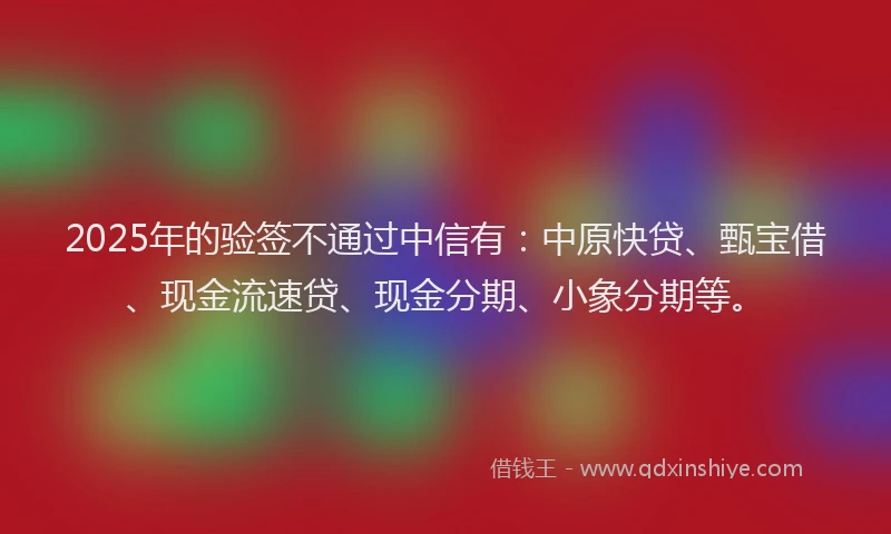2025年的验签不通过中信有：中原快贷、甄宝借、现金流速贷、现金分期、小象分期等。