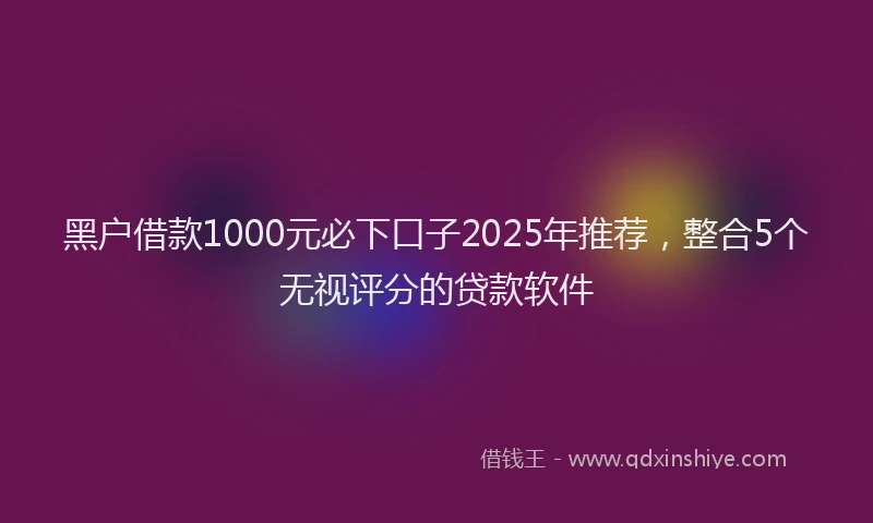 黑户借款1000元必下口子2025年推荐，整合5个无视评分的贷款软件