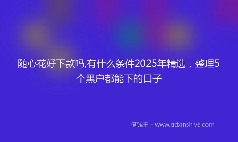 随心花好下款吗,有什么条件2025年精选，整理5个黑户都能下的口子