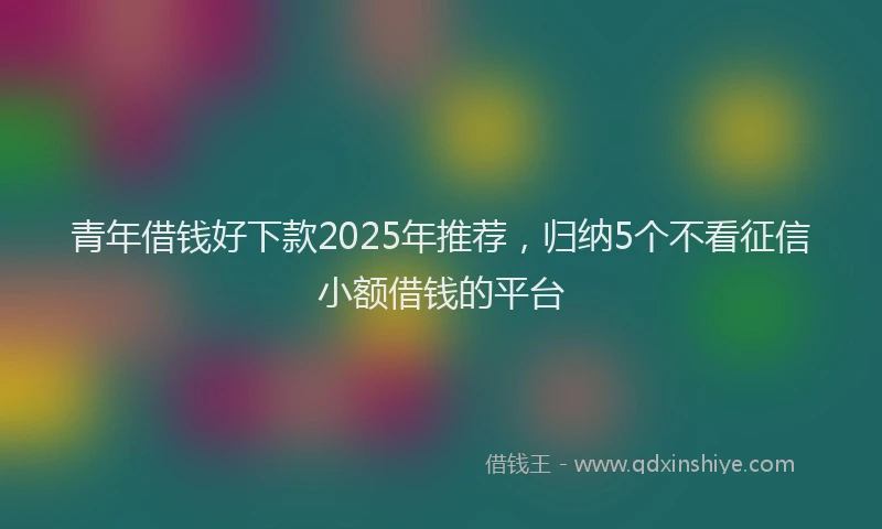 青年借钱好下款2025年推荐，归纳5个不看征信小额借钱的平台