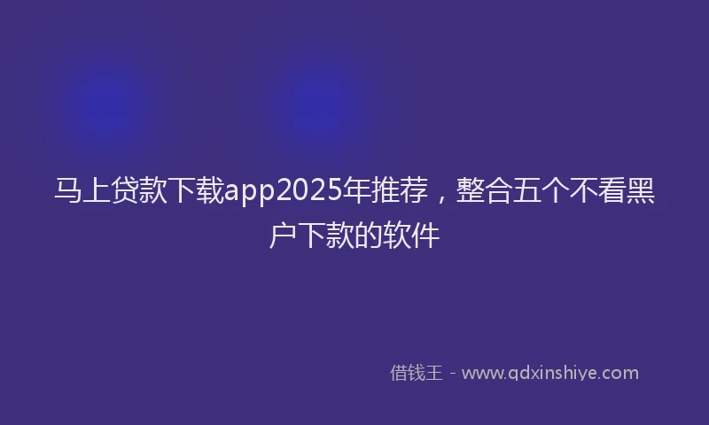 马上贷款下载app2025年推荐，整合五个不看黑户下款的软件