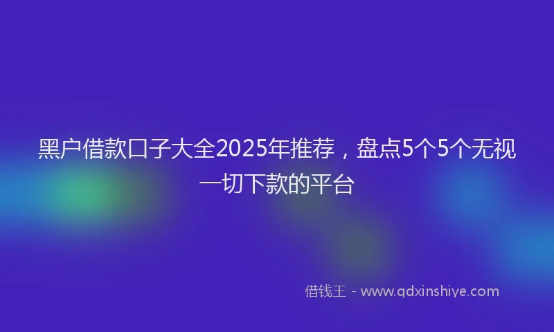 黑户借款口子大全2025年推荐，盘点5个5个无视一切下款的平台