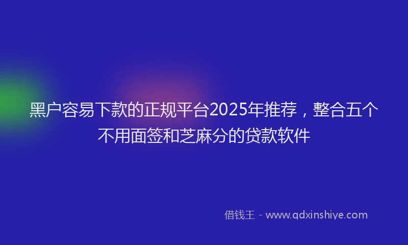 黑户容易下款的正规平台2025年推荐，整合五个不用面签和芝麻分的贷款软件
