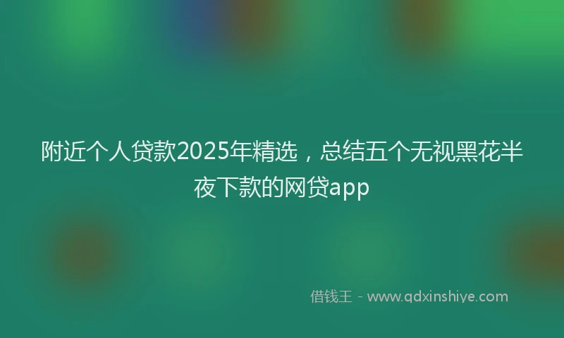附近个人贷款2025年精选，总结五个无视黑花半夜下款的网贷app
