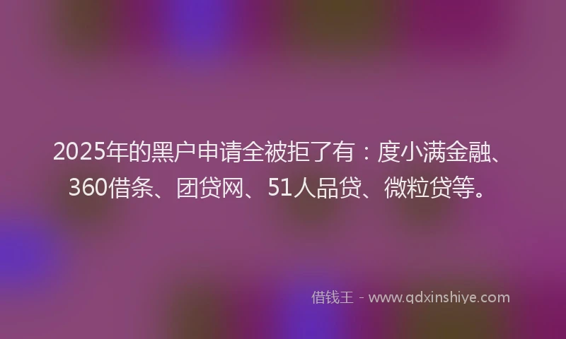 2025年的黑户申请全被拒了有：度小满金融、360借条、团贷网、51人品贷、微粒贷等。