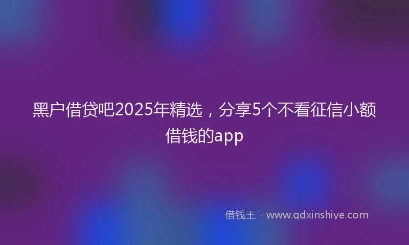 黑户借贷吧2025年精选，分享5个不看征信小额借钱的app
