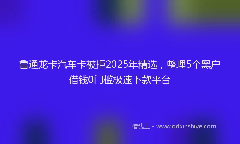 鲁通龙卡汽车卡被拒2025年精选，整理5个黑户借钱0门槛极速下款平台