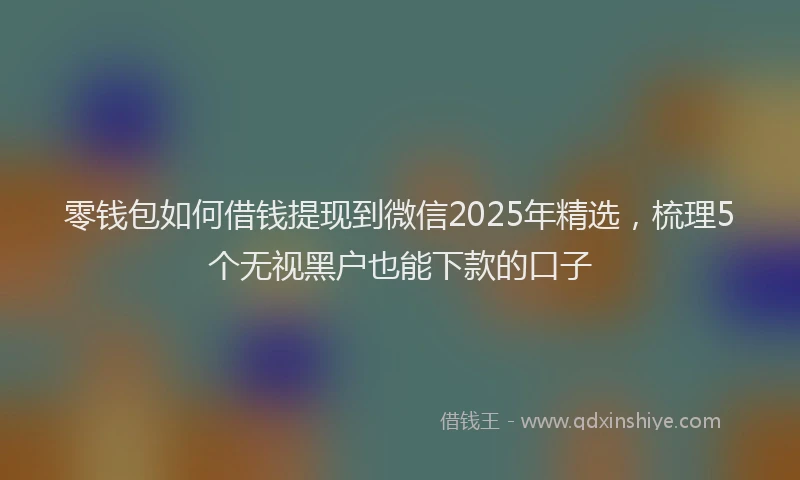 零钱包如何借钱提现到微信2025年精选，梳理5个无视黑户也能下款的口子