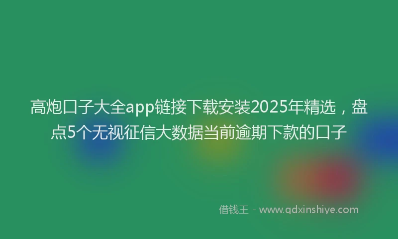 高炮口子大全app链接下载安装2025年精选，盘点5个无视征信大数据当前逾期下款的口子