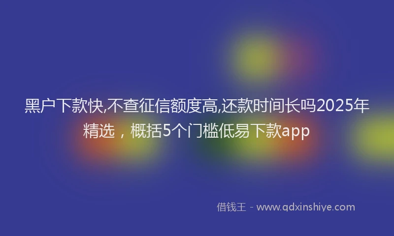 黑户下款快,不查征信额度高,还款时间长吗2025年精选，概括5个门槛低易下款app