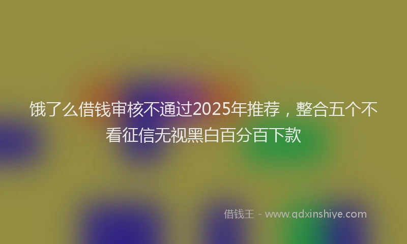 饿了么借钱审核不通过2025年推荐，整合五个不看征信无视黑白百分百下款