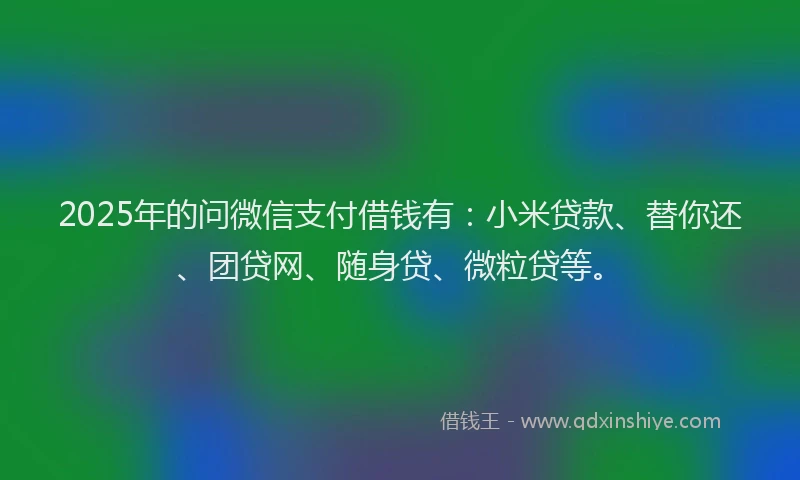 2025年的问微信支付借钱有：小米贷款、替你还、团贷网、随身贷、微粒贷等。