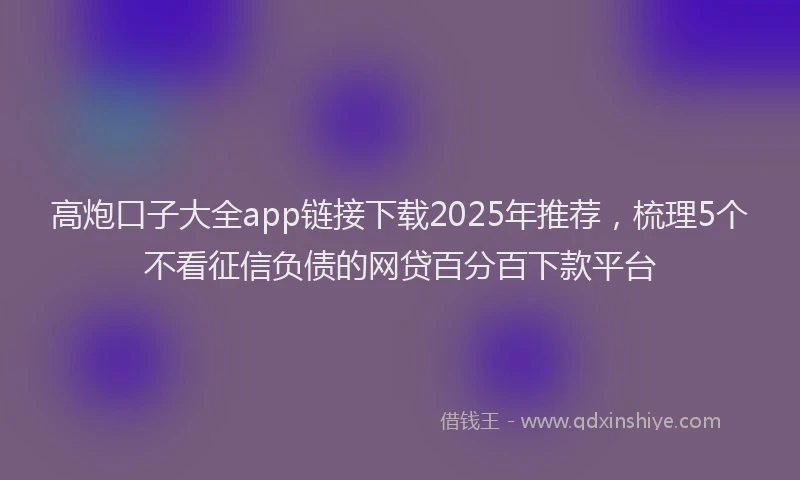 高炮口子大全app链接下载2025年推荐，梳理5个不看征信负债的网贷百分百下款平台