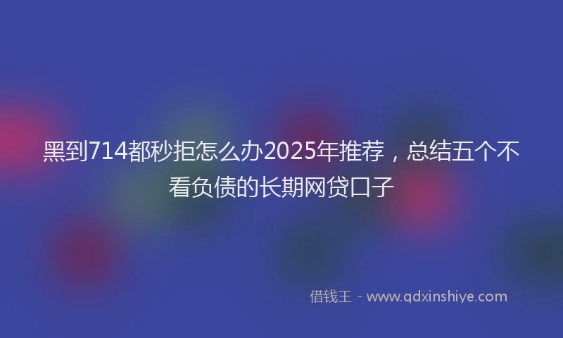 黑到714都秒拒怎么办2025年推荐，总结五个不看负债的长期网贷口子