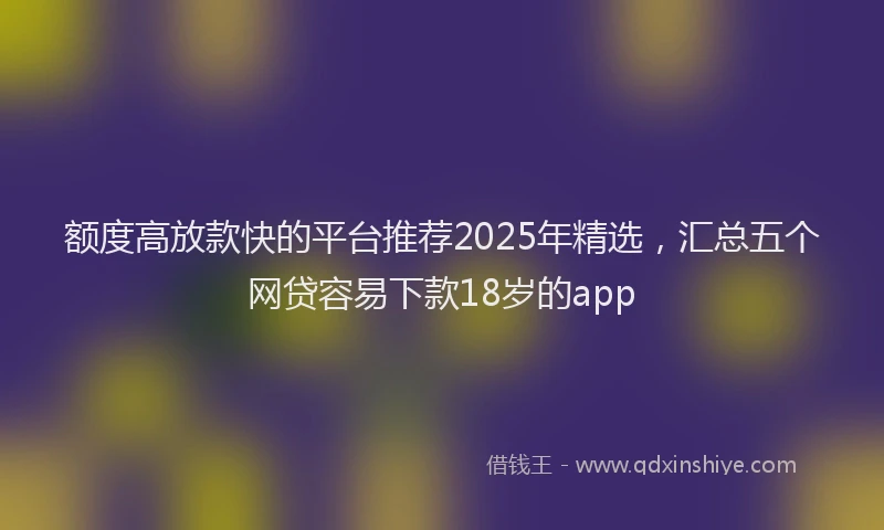 额度高放款快的平台推荐2025年精选，汇总五个网贷容易下款18岁的app