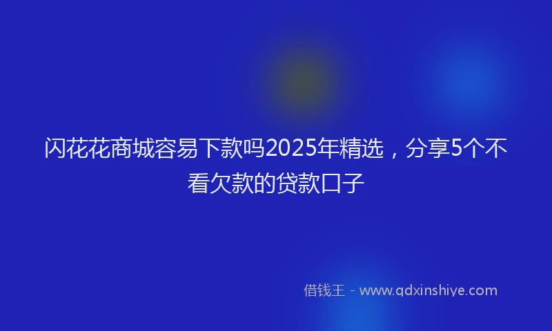 闪花花商城容易下款吗2025年精选，分享5个不看欠款的贷款口子