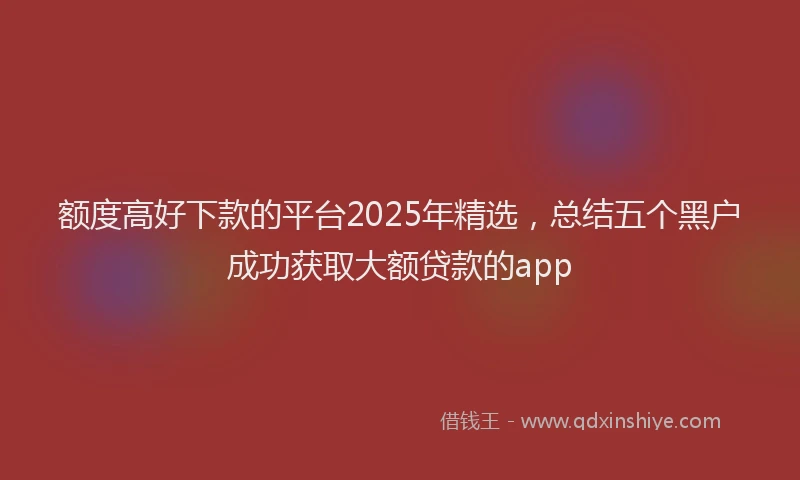 额度高好下款的平台2025年精选，总结五个黑户成功获取大额贷款的app