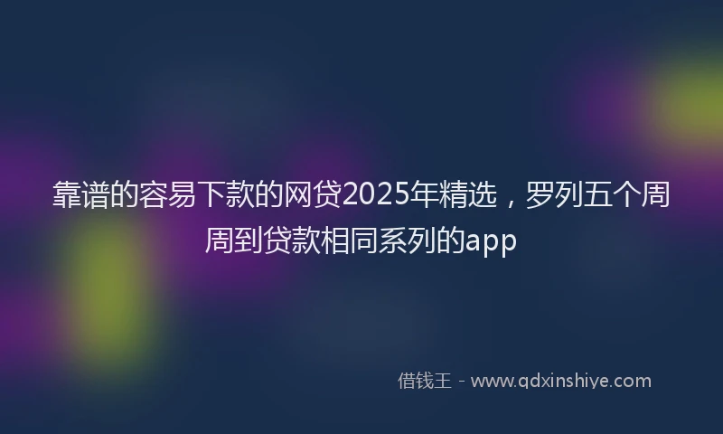 靠谱的容易下款的网贷2025年精选，罗列五个周周到贷款相同系列的app