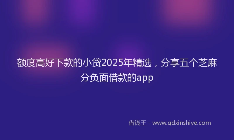 额度高好下款的小贷2025年精选，分享五个芝麻分负面借款的app