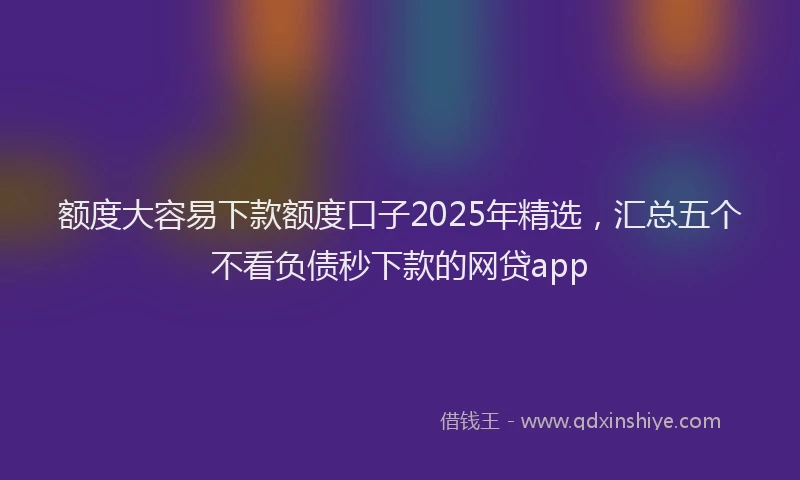 额度大容易下款额度口子2025年精选，汇总五个不看负债秒下款的网贷app
